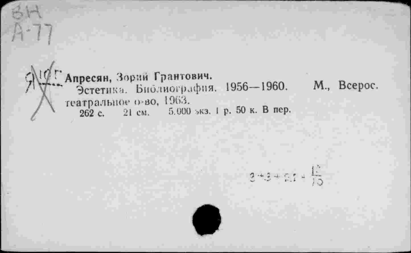 ﻿
0^9 Апресян, Зорий Грантович.
.< 1 у* *" Эстетика. Библиография. 1956 1960.
/\ театральное о но, 1963.
/ 4	262 с. 21 см. 5.000 ,кз. 1 р. 50 к. В пер.
М., Всерос.
а 5 ч. . Ь-
- - ;о